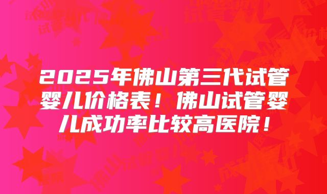 2025年佛山第三代试管婴儿价格表！佛山试管婴儿成功率比较高医院！