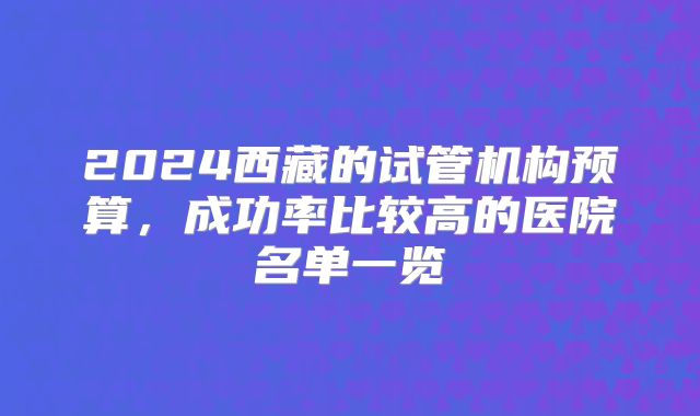 2024西藏的试管机构预算,成功率比较高的医院名单一览