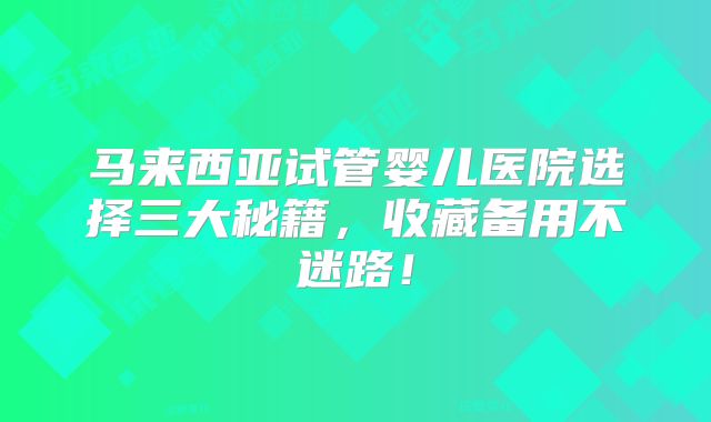 马来西亚试管婴儿医院选择三大秘籍，收藏备用不迷路！