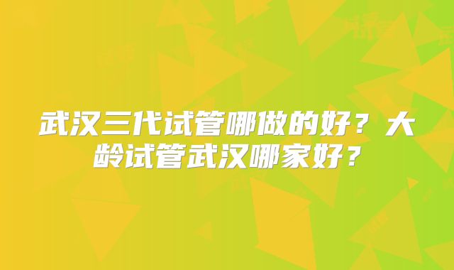 武汉三代试管哪做的好？大龄试管武汉哪家好？