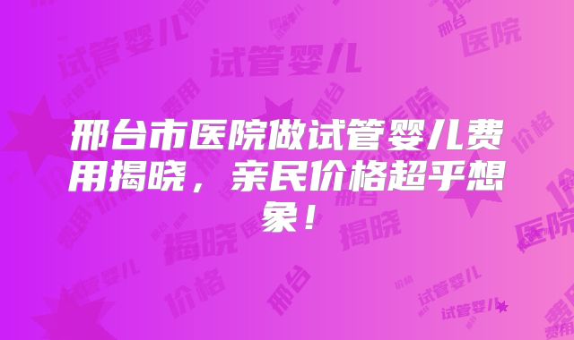 邢台市医院做试管婴儿费用揭晓，亲民价格超乎想象！