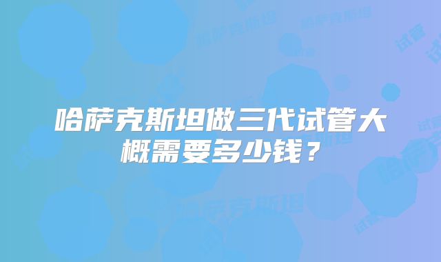 哈萨克斯坦做三代试管大概需要多少钱？
