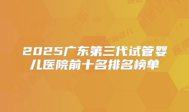 2025广东第三代试管婴儿医院前十名排名榜单