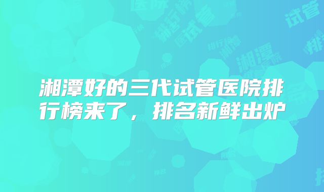 湘潭好的三代试管医院排行榜来了,排名新鲜出炉