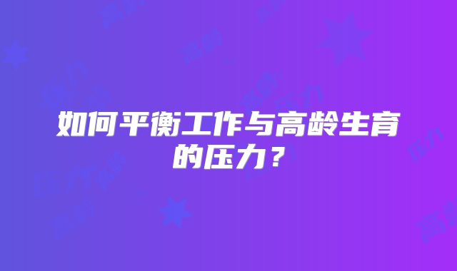 如何平衡工作与高龄生育的压力?