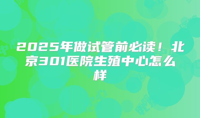 2025年做试管前必读!北京301医院生殖中心怎么样