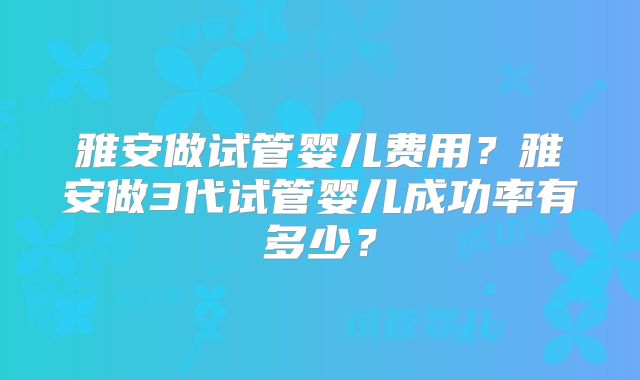 雅安做试管婴儿费用？雅安做3代试管婴儿成功率有多少？