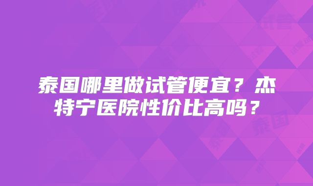 泰国哪里做试管便宜？杰特宁医院性价比高吗？