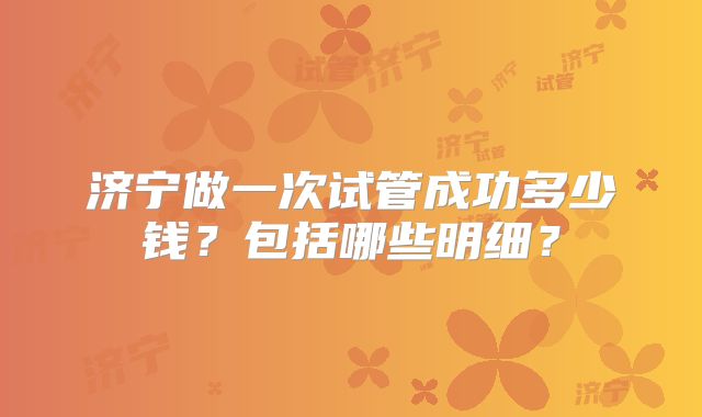 济宁做一次试管成功多少钱？包括哪些明细？