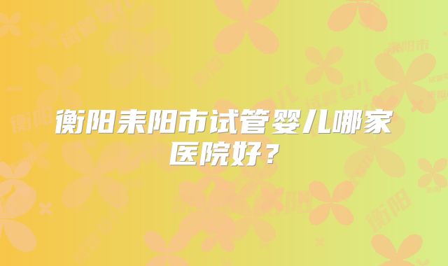 衡阳耒阳市试管婴儿哪家医院好？