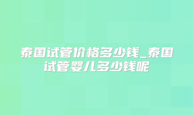 泰国试管价格多少钱_泰国试管婴儿多少钱呢