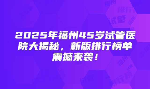 2025年福州45岁试管医院大揭秘，新版排行榜单震撼来袭！