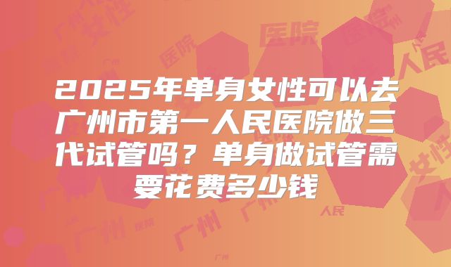 2025年单身女性可以去广州市第一人民医院做三代试管吗？单身做试管需要花费多少钱