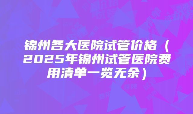 锦州各大医院试管价格（2025年锦州试管医院费用清单一览无余）