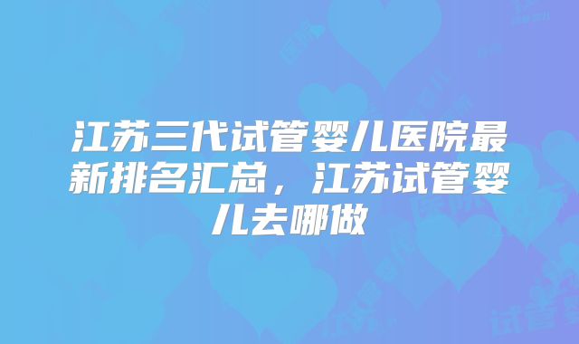 江苏三代试管婴儿医院最新排名汇总，江苏试管婴儿去哪做