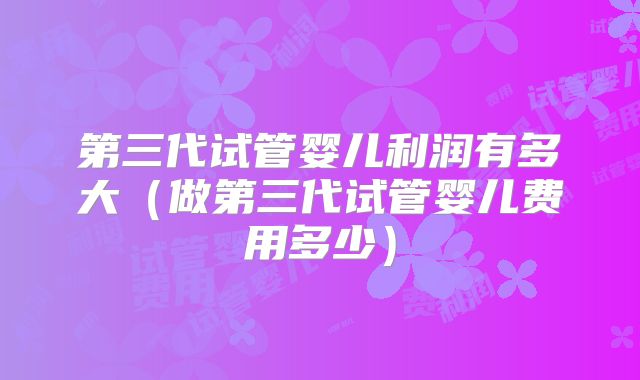 第三代试管婴儿利润有多大（做第三代试管婴儿费用多少）