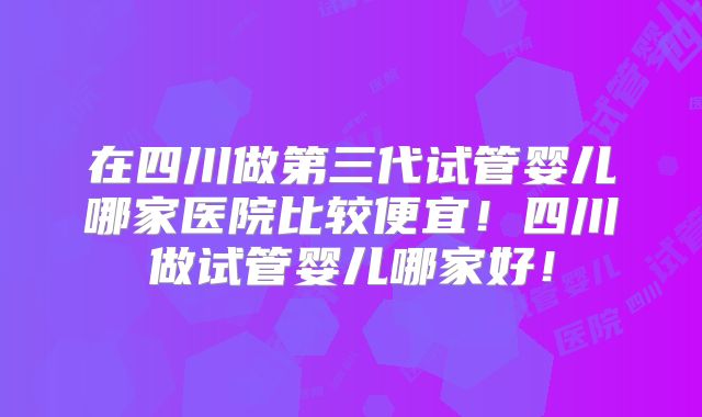 在四川做第三代试管婴儿哪家医院比较便宜!四川做试管婴儿哪家好!