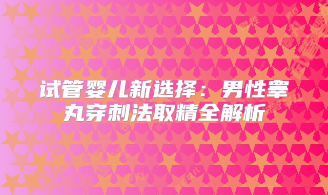 试管婴儿新选择:男性睾丸穿刺法取精全解析