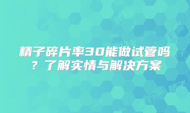 精子碎片率30能做试管吗?了解实情与解决方案