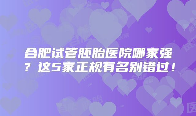 合肥试管胚胎医院哪家强？这5家正规有名别错过！