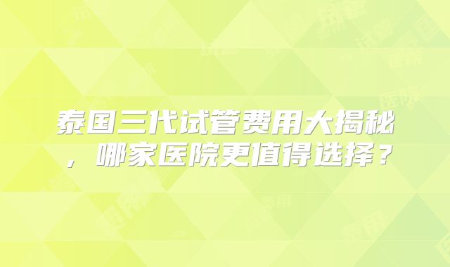 泰国三代试管费用大揭秘，哪家医院更值得选择？