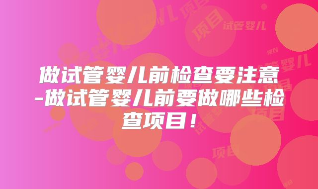 做试管婴儿前检查要注意-做试管婴儿前要做哪些检查项目！