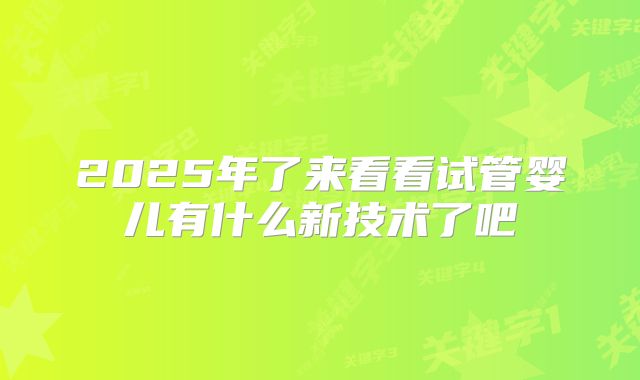 2025年了来看看试管婴儿有什么新技术了吧