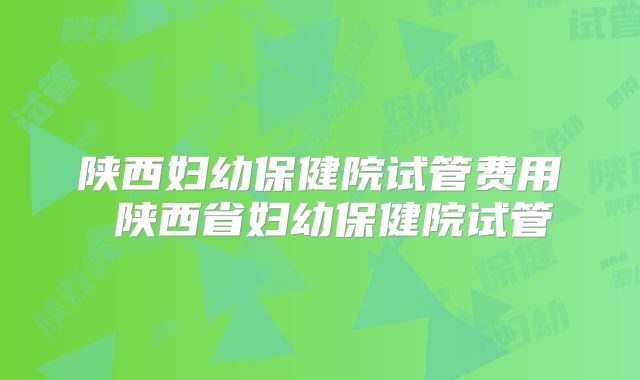 陕西妇幼保健院试管费用 陕西省妇幼保健院试管