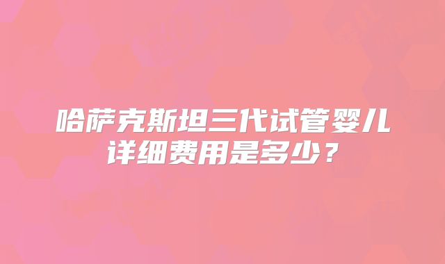 哈萨克斯坦三代试管婴儿详细费用是多少？