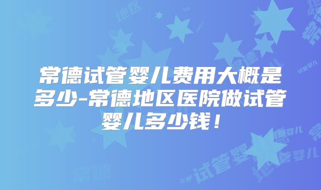 常德试管婴儿费用大概是多少-常德地区医院做试管婴儿多少钱！