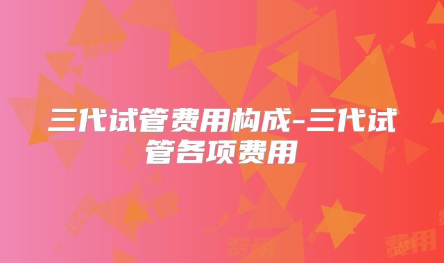 三代试管费用构成-三代试管各项费用