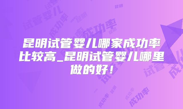 昆明试管婴儿哪家成功率比较高_昆明试管婴儿哪里做的好!