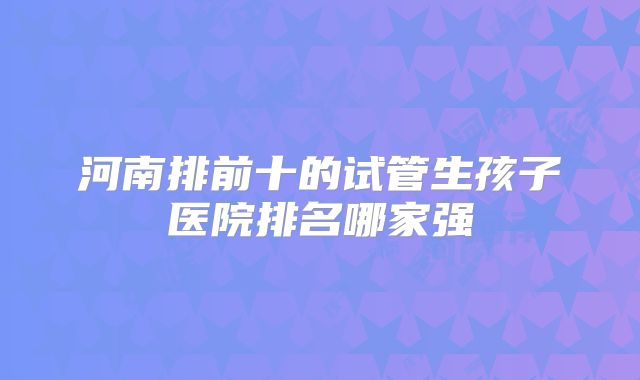 河南排前十的试管生孩子医院排名哪家强