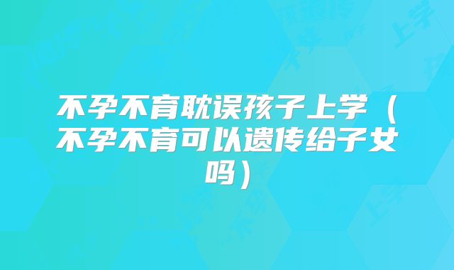 不孕不育耽误孩子上学(不孕不育可以遗传给子女吗)