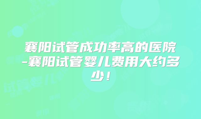 襄阳试管成功率高的医院-襄阳试管婴儿费用大约多少！