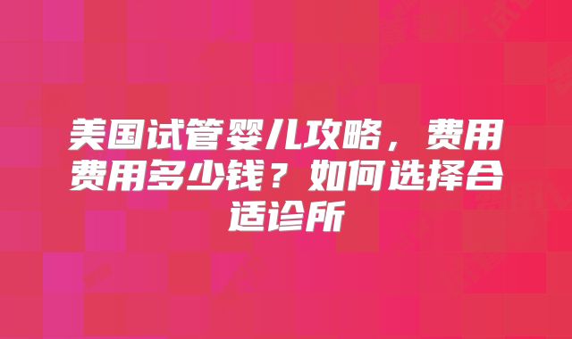美国试管婴儿攻略，费用费用多少钱？如何选择合适诊所