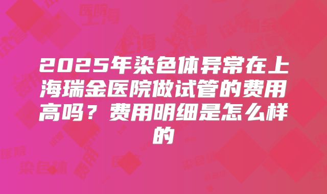 2025年染色体异常在上海瑞金医院做试管的费用高吗？费用明细是怎么样的