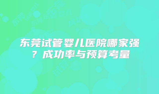 东莞试管婴儿医院哪家强？成功率与预算考量