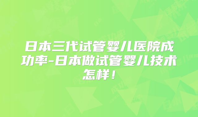 日本三代试管婴儿医院成功率-日本做试管婴儿技术怎样！