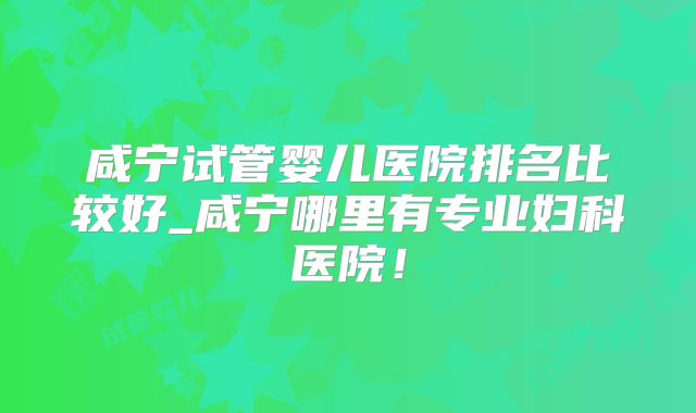 咸宁试管婴儿医院排名比较好_咸宁哪里有专业妇科医院！
