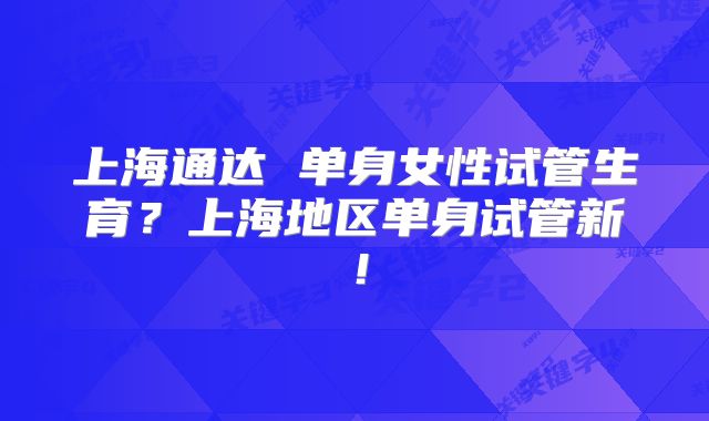 上海通达 单身女性试管生育？上海地区单身试管新！
