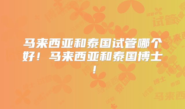 马来西亚和泰国试管哪个好!马来西亚和泰国博士!