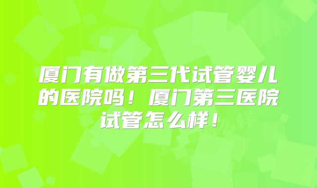 厦门有做第三代试管婴儿的医院吗！厦门第三医院试管怎么样！
