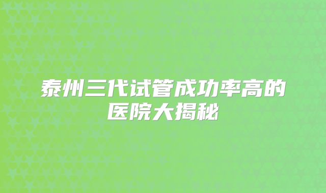 泰州三代试管成功率高的医院大揭秘