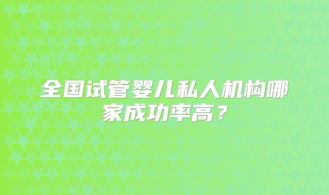 全国试管婴儿私人机构哪家成功率高?