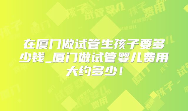 在厦门做试管生孩子要多少钱_厦门做试管婴儿费用大约多少！