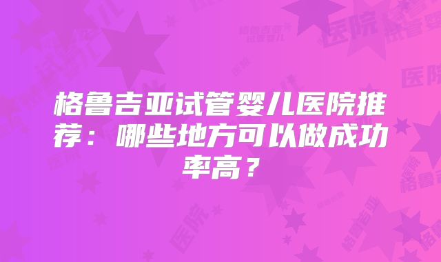 格鲁吉亚试管婴儿医院推荐：哪些地方可以做成功率高？
