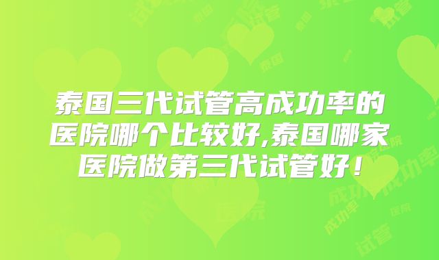 泰国三代试管高成功率的医院哪个比较好,泰国哪家医院做第三代试管好！