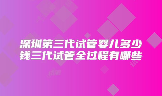 深圳第三代试管婴儿多少钱三代试管全过程有哪些