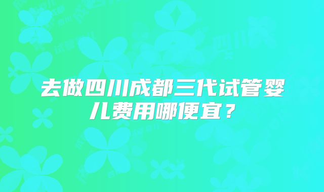 去做四川成都三代试管婴儿费用哪便宜？